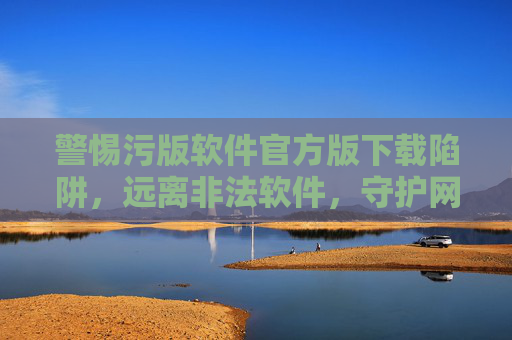 警惕污版软件官方版下载陷阱，远离非法软件，守护网络安全与健康，警惕污版软件官方版下载陷阱，远离非法软件守护安全健康