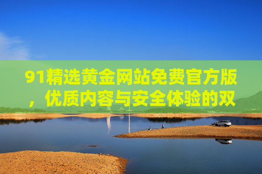 91精选黄金网站免费官方版，优质内容与安全体验的双重保障，91精选黄金网站免费官方版，优质内容与安全体验双重保障
