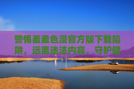 警惕羞羞色漫官方版下载陷阱，远离违法内容，守护健康网络环境，警惕羞羞色漫官方版下载陷阱，远离违法内容守护健康网络环境