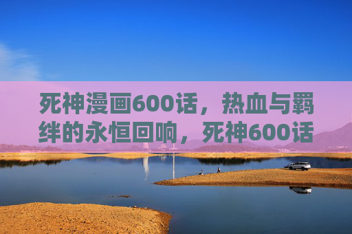 死神漫画600话，热血与羁绊的永恒回响，死神600话，热血与羁绊的永恒回响