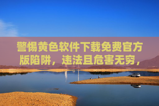 警惕黄色软件下载免费官方版陷阱，违法且危害无穷，警惕免费官方版黄色软件陷阱，违法且危害无穷