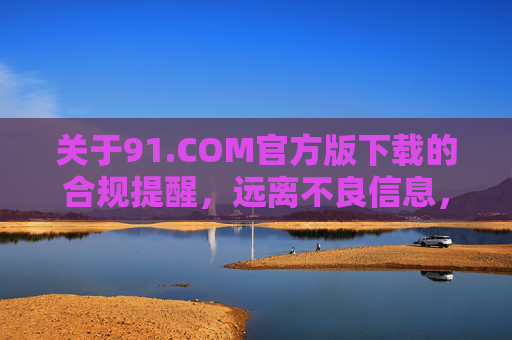 关于91.COM官方版下载的合规提醒，远离不良信息，守护清朗网络，91.COM官方版下载合规提醒，远离不良信息，守护清朗网络