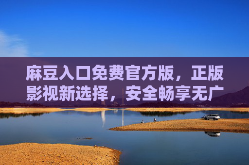 麻豆入口免费官方版，正版影视新选择，安全畅享无广告，麻豆入口免费官方版，正版影视安全无广告