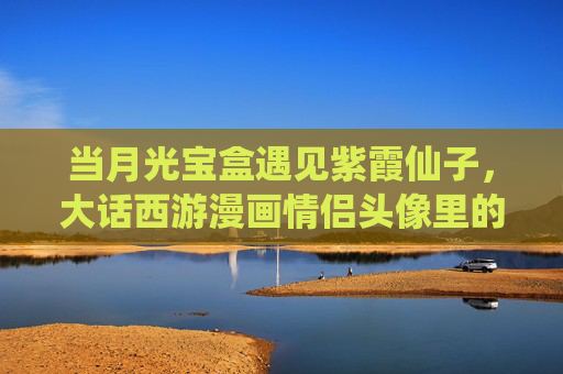 当月光宝盒遇见紫霞仙子，大话西游漫画情侣头像里的经典与浪漫，当月光宝盒遇见紫霞仙子，大话西游漫画情侣头像里的经典与浪漫