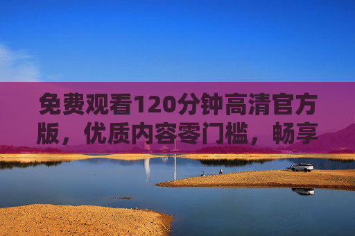 免费观看120分钟高清官方版，优质内容零门槛，畅享极致视觉体验，免费120分钟高清官方版，零门槛畅享极致视觉体验