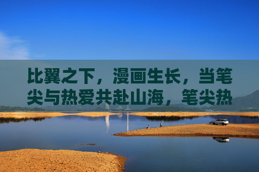 比翼之下，漫画生长，当笔尖与热爱共赴山海，笔尖热爱共赴山海，比翼漫画生长