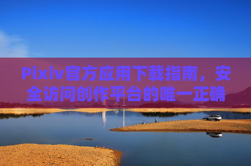 Pixiv官方应用下载指南，安全访问创作平台的唯一正确方式，Pixiv官方应用下载指南，安全访问创作平台的唯一正确方式