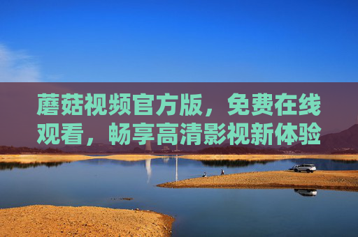 蘑菇视频官方版，免费在线观看，畅享高清影视新体验，蘑菇视频官方版，免费高清在线观看，畅享影视新体验