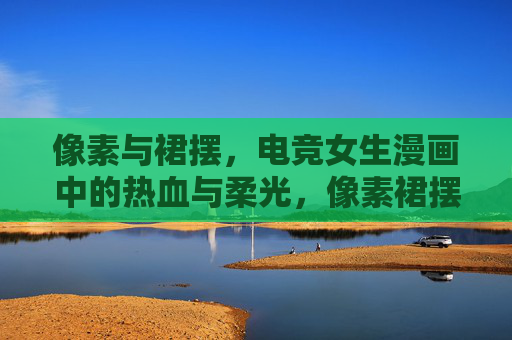 像素与裙摆,电竞女生漫画中的热血与柔光,像素裙摆与电竞柔光,女生热血漫记 像素与裙摆,电竞女生漫画中的热血与柔光,像素裙摆与电竞柔光,女生热血漫记
