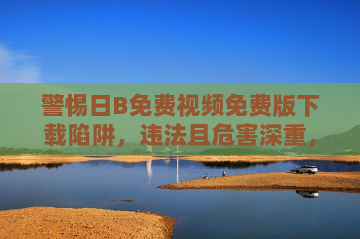 警惕日B免费视频免费版下载陷阱，违法且危害深重，警惕日B免费视频免费版下载陷阱，违法且危害深重
