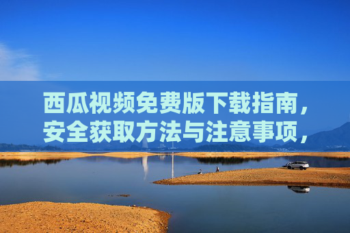 西瓜视频免费版下载指南，安全获取方法与注意事项，西瓜视频免费版下载指南，安全获取与注意事项
