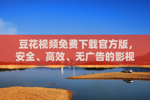 豆花视频免费下载官方版，安全、高效、无广告的影视资源获取首选，豆花视频官方版，免费下载、安全高效的影视资源首选