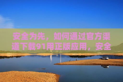 安全为先，如何通过官方渠道下载91用正版应用，安全为先，官方渠道下载91正版应用