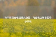 和平精英充电玩镜头自晃，与充电口朝右的奇妙关联