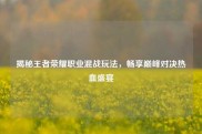揭秘王者荣耀职业混战玩法，畅享巅峰对决热血盛宴