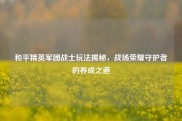 和平精英军团战士玩法揭秘，战场荣耀守护者的养成之道