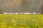 逆战2015与2020歌曲，点燃游戏激情的旋律之火