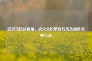 逆战塔防战视角，战火交织策略战场及视角调整方法