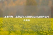 王者荣耀，至尊宝与龙胆跨时空对决及获取方式揭秘