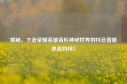揭秘，王者荣耀英雄背后神秘世界的抖音直播是真的吗？