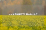 Steam游戏删除不了？解决办法来了