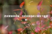 逆战更新体验服，开启全新游戏之旅及下载攻略