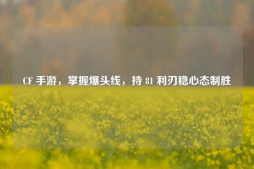 CF 手游，掌握爆头线，持 81 利刃稳心态制胜