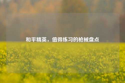 和平精英，值得练习的枪械盘点