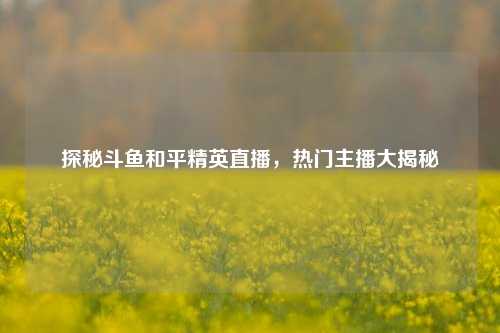 探秘斗鱼和平精英直播，热门主播大揭秘