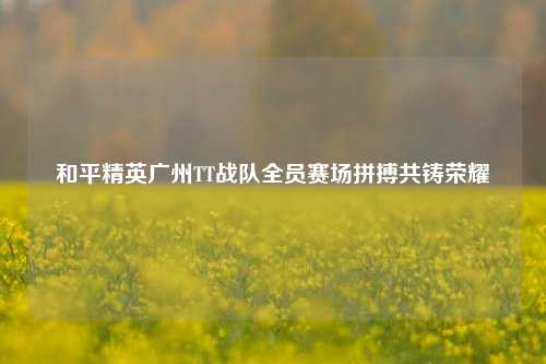 和平精英广州TT战队全员赛场拼搏共铸荣耀
