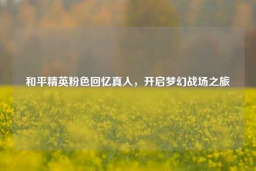 和平精英粉色回忆真人，开启梦幻战场之旅