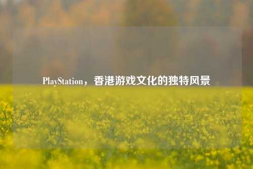 PlayStation，香港游戏文化的独特风景