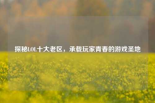 探秘LOL十大老区，承载玩家青春的游戏圣地