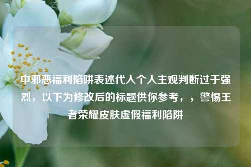 中邪恶福利陷阱表述代入个人主观判断过于强烈，以下为修改后的标题供你参考，，警惕王者荣耀皮肤虚假福利陷阱