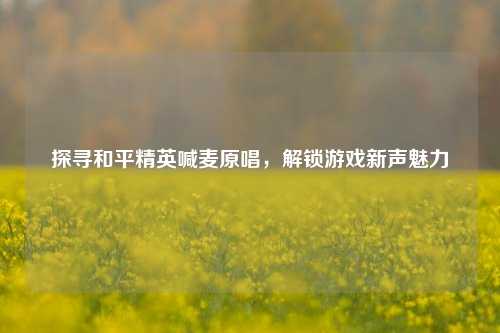 探寻和平精英喊麦原唱，解锁游戏新声魅力