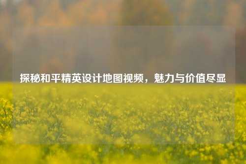 探秘和平精英设计地图视频，魅力与价值尽显