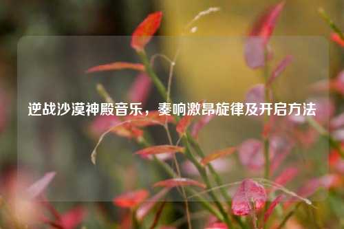 逆战沙漠神殿音乐,奏响激昂旋律及开启方法