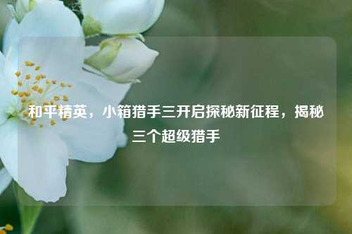 和平精英,小箱猎手三开启探秘新征程,揭秘三个超级猎手