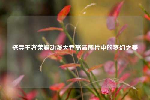 探寻王者荣耀动漫大乔高清图片中的梦幻之美