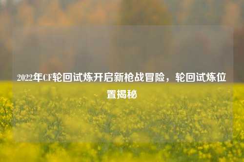 2022年CF轮回试炼开启新枪战冒险，轮回试炼位置揭秘