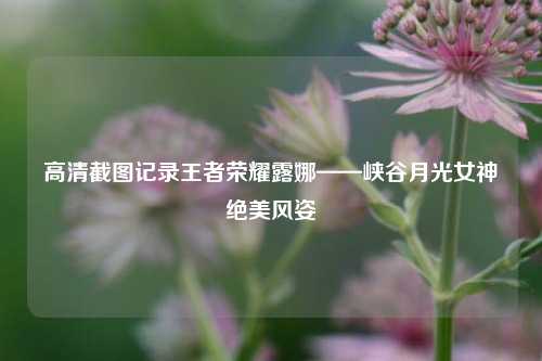 高清截图记录王者荣耀露娜——峡谷月光女神绝美风姿