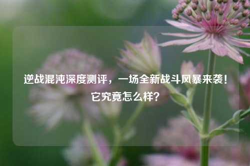 逆战混沌深度测评,一场全新战斗风暴来袭!它究竟怎么样?