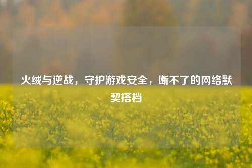火绒与逆战,守护游戏安全,断不了的网络默契搭档