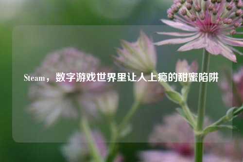 Steam,数字游戏世界里让人上瘾的甜蜜陷阱