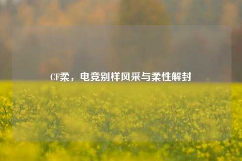CF柔,电竞别样风采与柔性解封