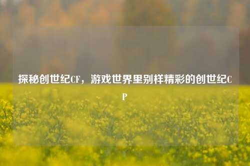 探秘创世纪CF,游戏世界里别样精彩的创世纪CP