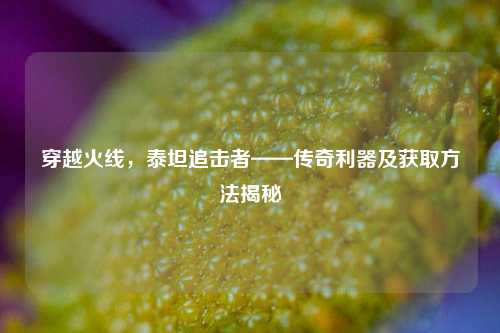 穿越火线，泰坦追击者——传奇利器及获取方法揭秘
