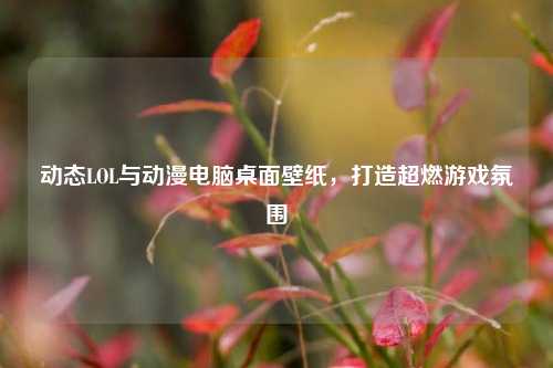 动态LOL与动漫电脑桌面壁纸,打造超燃游戏氛围