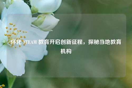怀化 STEAM 教育开启创新征程,探秘当地教育机构