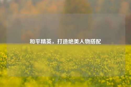 和平精英,打造绝美人物搭配